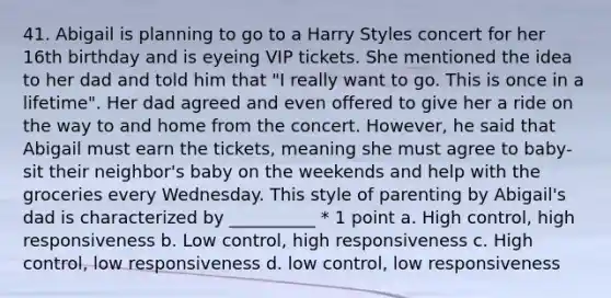 41. Abigail is planning to go to a Harry Styles concert for her 16th birthday and is eyeing VIP tickets. She mentioned the idea to her dad and told him that "I really want to go. This is once in a lifetime". Her dad agreed and even offered to give her a ride on the way to and home from the concert. However, he said that Abigail must earn the tickets, meaning she must agree to baby-sit their neighbor's baby on the weekends and help with the groceries every Wednesday. This style of parenting by Abigail's dad is characterized by __________ * 1 point a. High control, high responsiveness b. Low control, high responsiveness c. High control, low responsiveness d. low control, low responsiveness