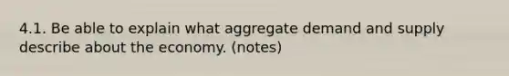 4.1. Be able to explain what aggregate demand and supply describe about the economy. (notes)