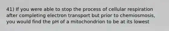 41) If you were able to stop the process of cellular respiration after completing electron transport but prior to chemiosmosis, you would find the pH of a mitochondrion to be at its lowest