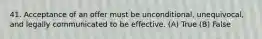 41. Acceptance of an offer must be unconditional, unequivocal, and legally communicated to be effective. (A) True (B) False