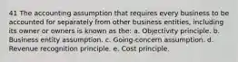 41 The accounting assumption that requires every business to be accounted for separately from other business entities, including its owner or owners is known as the: a. Objectivity principle. b. Business entity assumption. c. Going-concern assumption. d. Revenue recognition principle. e. Cost principle.