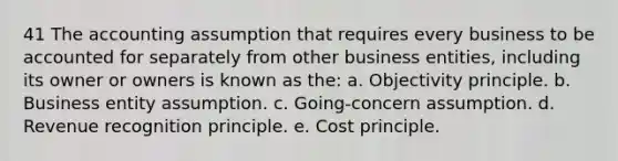 41 The accounting assumption that requires every business to be accounted for separately from other business entities, including its owner or owners is known as the: a. Objectivity principle. b. Business entity assumption. c. Going-concern assumption. d. Revenue recognition principle. e. Cost principle.