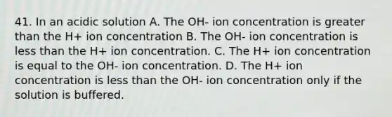 41. In an acidic solution A. The OH- ion concentration is greater than the H+ ion concentration B. The OH- ion concentration is less than the H+ ion concentration. C. The H+ ion concentration is equal to the OH- ion concentration. D. The H+ ion concentration is less than the OH- ion concentration only if the solution is buffered.