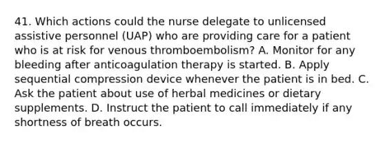 41. Which actions could the nurse delegate to unlicensed assistive personnel (UAP) who are providing care for a patient who is at risk for venous thromboembolism? A. Monitor for any bleeding after anticoagulation therapy is started. B. Apply sequential compression device whenever the patient is in bed. C. Ask the patient about use of herbal medicines or dietary supplements. D. Instruct the patient to call immediately if any shortness of breath occurs.