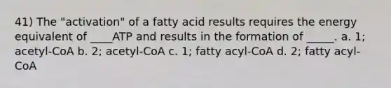 41) The "activation" of a fatty acid results requires the energy equivalent of ____ATP and results in the formation of _____. a. 1; acetyl-CoA b. 2; acetyl-CoA c. 1; fatty acyl-CoA d. 2; fatty acyl-CoA