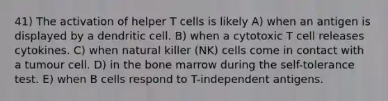 41) The activation of helper T cells is likely A) when an antigen is displayed by a dendritic cell. B) when a cytotoxic T cell releases cytokines. C) when natural killer (NK) cells come in contact with a tumour cell. D) in the bone marrow during the self-tolerance test. E) when B cells respond to T-independent antigens.