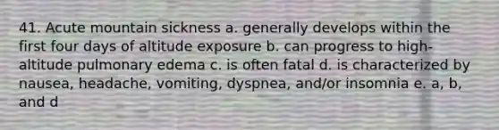 41. Acute mountain sickness a. generally develops within the first four days of altitude exposure b. can progress to high-altitude pulmonary edema c. is often fatal d. is characterized by nausea, headache, vomiting, dyspnea, and/or insomnia e. a, b, and d