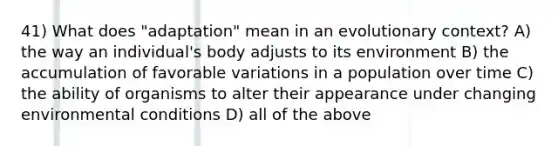 41) What does "adaptation" mean in an evolutionary context? A) the way an individual's body adjusts to its environment B) the accumulation of favorable variations in a population over time C) the ability of organisms to alter their appearance under changing environmental conditions D) all of the above