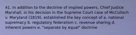 41. In addition to the doctrine of implied powers, Chief Justice Marshall, in his decision in the Supreme Court case of McCulloch v. Maryland (1819), established the key concept of a. national supremacy b. regulatory federalism c. revenue sharing d. inherent powers e. "separate by equal" doctrine