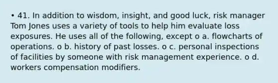 • 41. In addition to wisdom, insight, and good luck, risk manager Tom Jones uses a variety of tools to help him evaluate loss exposures. He uses all of the following, except o a. flowcharts of operations. o b. history of past losses. o c. personal inspections of facilities by someone with risk management experience. o d. workers compensation modifiers.