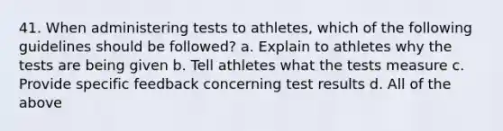 41. When administering tests to athletes, which of the following guidelines should be followed? a. Explain to athletes why the tests are being given b. Tell athletes what the tests measure c. Provide specific feedback concerning test results d. All of the above