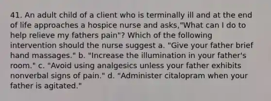 41. An adult child of a client who is terminally ill and at the end of life approaches a hospice nurse and asks,"What can I do to help relieve my fathers pain"? Which of the following intervention should the nurse suggest a. "Give your father brief hand massages." b. "Increase the illumination in your father's room." c. "Avoid using analgesics unless your father exhibits nonverbal signs of pain." d. "Administer citalopram when your father is agitated."