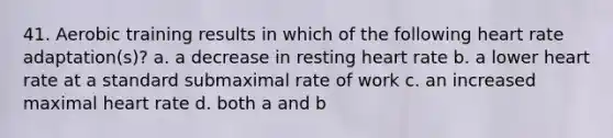 41. Aerobic training results in which of the following heart rate adaptation(s)? a. a decrease in resting heart rate b. a lower heart rate at a standard submaximal rate of work c. an increased maximal heart rate d. both a and b