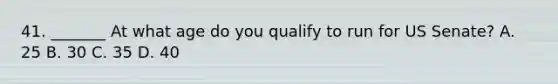 41. _______ At what age do you qualify to run for US Senate? A. 25 B. 30 C. 35 D. 40