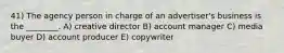 41) The agency person in charge of an advertiser's business is the ________. A) creative director B) account manager C) media buyer D) account producer E) copywriter