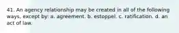 41. An agency relationship may be created in all of the following ways, except by: a. agreement. b. estoppel. c. ratification. d. an act of law.