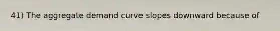 41) The aggregate demand curve slopes downward because of