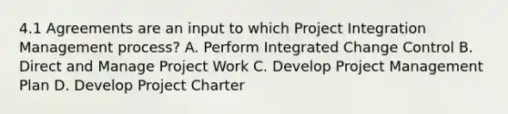 4.1 Agreements are an input to which Project Integration Management process? A. Perform Integrated Change Control B. Direct and Manage Project Work C. Develop Project Management Plan D. Develop Project Charter