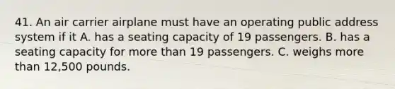 41. An air carrier airplane must have an operating public address system if it A. has a seating capacity of 19 passengers. B. has a seating capacity for more than 19 passengers. C. weighs more than 12,500 pounds.