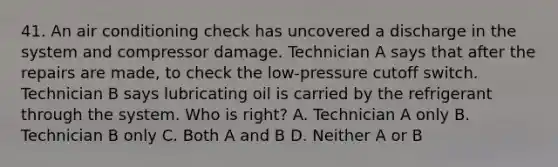 41. An air conditioning check has uncovered a discharge in the system and compressor damage. Technician A says that after the repairs are made, to check the low-pressure cutoff switch. Technician B says lubricating oil is carried by the refrigerant through the system. Who is right? A. Technician A only B. Technician B only C. Both A and B D. Neither A or B