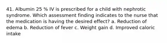 41. Albumin 25 % IV is prescribed for a child with nephrotic syndrome. Which assessment finding indicates to the nurse that the medication is having the desired effect? a. Reduction of edema b. Reduction of fever c. Weight gain d. Improved caloric intake