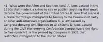 41. What were the Alien and Sedition Acts? A. laws passed in the 1790s that made it a crime to say or publish anything that would defame the government of the United States B. laws that made it a crime for foreign immigrants to belong to the Communist Party or other anti-American organizations C. a law passed by Congress denying civil liberties to all citizens D. laws passed during the Civil War denying Confederate sympathizers the right to free speech E. a law passed by Congress in 1921 that restricted immigration to the United States