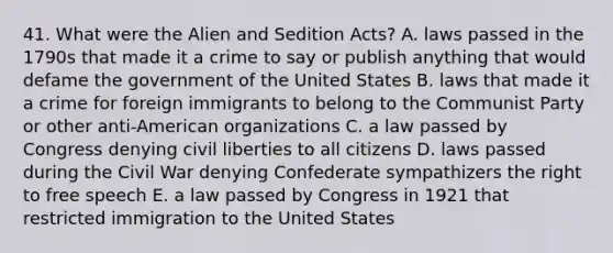 41. What were the Alien and Sedition Acts? A. laws passed in the 1790s that made it a crime to say or publish anything that would defame the government of the United States B. laws that made it a crime for foreign immigrants to belong to the Communist Party or other anti-American organizations C. a law passed by Congress denying civil liberties to all citizens D. laws passed during the Civil War denying Confederate sympathizers the right to free speech E. a law passed by Congress in 1921 that restricted immigration to the United States