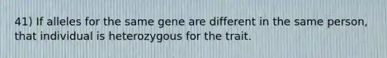 41) If alleles for the same gene are different in the same person, that individual is heterozygous for the trait.