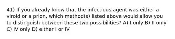 41) If you already know that the infectious agent was either a viroid or a prion, which method(s) listed above would allow you to distinguish between these two possibilities? A) I only B) II only C) IV only D) either I or IV