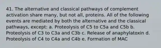 41. The alternative and classical pathways of complement activation share many, but not all, proteins. All of the following events are mediated by both the alternative and the classical pathways, except: a. Proteolysis of C5 to C5a and C5b b. Proteolysis of C3 to C3a and C3b c. Release of anaphylatoxin d. Proteolysis of C4 to C4a and C4b e. Formation of MAC