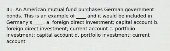 41. An American mutual fund purchases German government bonds. This is an example of ____ and it would be included in Germany's ____. a. foreign direct investment; capital account b. foreign direct investment; current account c. portfolio investment; capital account d. portfolio investment; current account