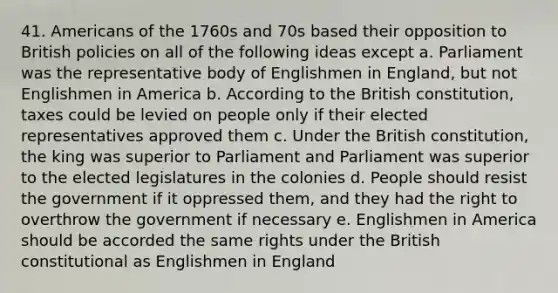 41. Americans of the 1760s and 70s based their opposition to British policies on all of the following ideas except a. Parliament was the representative body of Englishmen in England, but not Englishmen in America b. According to the British constitution, taxes could be levied on people only if their elected representatives approved them c. Under the British constitution, the king was superior to Parliament and Parliament was superior to the elected legislatures in the colonies d. People should resist the government if it oppressed them, and they had the right to overthrow the government if necessary e. Englishmen in America should be accorded the same rights under the British constitutional as Englishmen in England