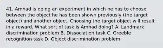 41. Amhad is doing an experiment in which he has to choose between the object he has been shown previously (the target object) and another object. Choosing the target object will result in a reward. What sort of task is Amhad doing? A. Landmark discrimination problem B. Dissociation task C. Greeble recognition task D. Object discrimination problem