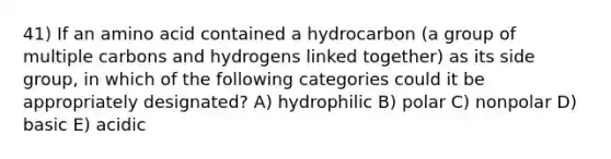 41) If an amino acid contained a hydrocarbon (a group of multiple carbons and hydrogens linked together) as its side group, in which of the following categories could it be appropriately designated? A) hydrophilic B) polar C) nonpolar D) basic E) acidic