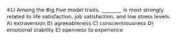 41) Among the Big Five model traits, ________ is most strongly related to life satisfaction, job satisfaction, and low stress levels. A) extraversion B) agreeableness C) conscientiousness D) emotional stability E) openness to experience