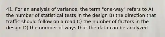 41. For an analysis of variance, the term "one-way" refers to A) the number of statistical tests in the design B) the direction that traffic should follow on a road C) the number of factors in the design D) the number of ways that the data can be analyzed