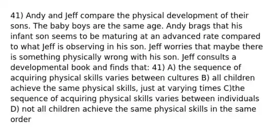 41) Andy and Jeff compare the physical development of their sons. The baby boys are the same age. Andy brags that his infant son seems to be maturing at an advanced rate compared to what Jeff is observing in his son. Jeff worries that maybe there is something physically wrong with his son. Jeff consults a developmental book and finds that: 41) A) the sequence of acquiring physical skills varies between cultures B) all children achieve the same physical skills, just at varying times C)the sequence of acquiring physical skills varies between individuals D) not all children achieve the same physical skills in the same order