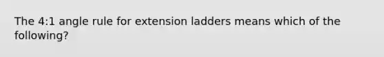 The 4:1 angle rule for extension ladders means which of the following?