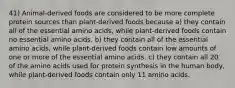 41) Animal-derived foods are considered to be more complete protein sources than plant-derived foods because a) they contain all of the essential amino acids, while plant-derived foods contain no essential amino acids. b) they contain all of the essential amino acids, while plant-derived foods contain low amounts of one or more of the essential amino acids. c) they contain all 20 of the amino acids used for protein synthesis in the human body, while plant-derived foods contain only 11 amino acids.