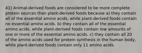 41) Animal-derived foods are considered to be more complete protein sources than plant-derived foods because a) they contain all of the essential amino acids, while plant-derived foods contain no essential amino acids. b) they contain all of the essential amino acids, while plant-derived foods contain low amounts of one or more of the essential amino acids. c) they contain all 20 of the amino acids used for protein synthesis in the human body, while plant-derived foods contain only 11 amino acids.