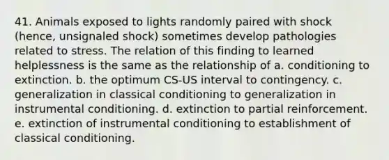 41. Animals exposed to lights randomly paired with shock (hence, unsignaled shock) sometimes develop pathologies related to stress. The relation of this finding to learned helplessness is the same as the relationship of a. conditioning to extinction. b. the optimum CS-US interval to contingency. c. generalization in classical conditioning to generalization in instrumental conditioning. d. extinction to partial reinforcement. e. extinction of instrumental conditioning to establishment of classical conditioning.