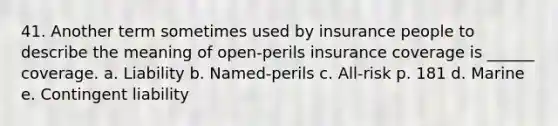 41. Another term sometimes used by insurance people to describe the meaning of open-perils insurance coverage is ______ coverage. a. Liability b. Named-perils c. All-risk p. 181 d. Marine e. Contingent liability