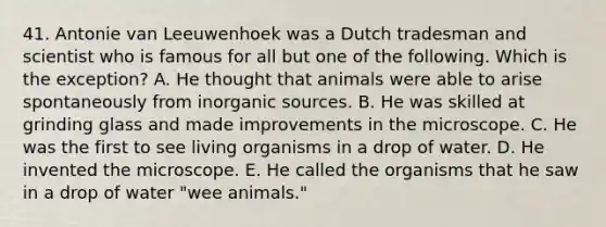 41. Antonie van Leeuwenhoek was a Dutch tradesman and scientist who is famous for all but one of the following. Which is the exception? A. He thought that animals were able to arise spontaneously from inorganic sources. B. He was skilled at grinding glass and made improvements in the microscope. C. He was the first to see living organisms in a drop of water. D. He invented the microscope. E. He called the organisms that he saw in a drop of water "wee animals."