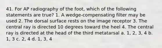 41. For AP radiography of the foot, which of the following statements are true? 1. A wedge-compensating filter may be used 2. The dorsal surface rests on the image receptor 3. The central ray is directed 10 degrees toward the heel 4. The central ray is directed at the head of the third metatarsal a. 1, 2, 3, 4 b. 1, 3 c. 2, 4 d. 1, 3, 4