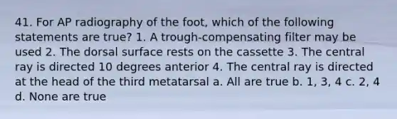 41. For AP radiography of the foot, which of the following statements are true? 1. A trough-compensating filter may be used 2. The dorsal surface rests on the cassette 3. The central ray is directed 10 degrees anterior 4. The central ray is directed at the head of the third metatarsal a. All are true b. 1, 3, 4 c. 2, 4 d. None are true