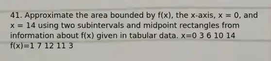 41. Approximate the area bounded by f(x), the x-axis, x = 0, and x = 14 using two subintervals and midpoint rectangles from information about f(x) given in tabular data. x=0 3 6 10 14 f(x)=1 7 12 11 3