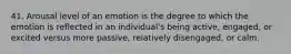 41. Arousal level of an emotion is the degree to which the emotion is reflected in an individual's being active, engaged, or excited versus more passive, relatively disengaged, or calm.