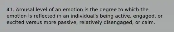 41. Arousal level of an emotion is the degree to which the emotion is reflected in an individual's being active, engaged, or excited versus more passive, relatively disengaged, or calm.