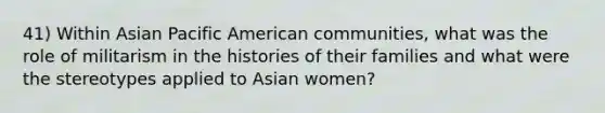 41) Within Asian Pacific American communities, what was the role of militarism in the histories of their families and what were the stereotypes applied to Asian women?