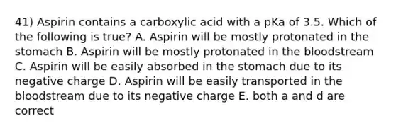 41) Aspirin contains a carboxylic acid with a pKa of 3.5. Which of the following is true? A. Aspirin will be mostly protonated in the stomach B. Aspirin will be mostly protonated in the bloodstream C. Aspirin will be easily absorbed in the stomach due to its negative charge D. Aspirin will be easily transported in the bloodstream due to its negative charge E. both a and d are correct